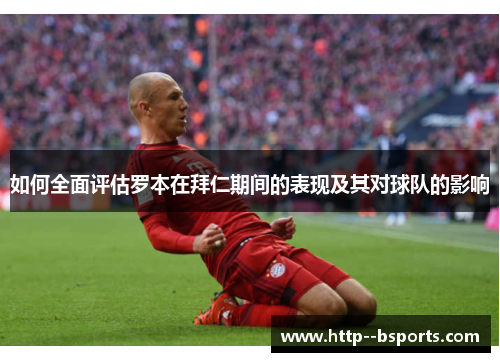 如何全面评估罗本在拜仁期间的表现及其对球队的影响 如何全面评估罗本在拜仁期间的表现及其对球队的影响