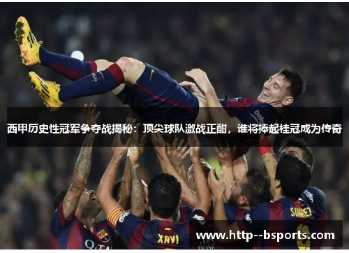 西甲历史性冠军争夺战揭秘：顶尖球队激战正酣，谁将捧起桂冠成为传奇