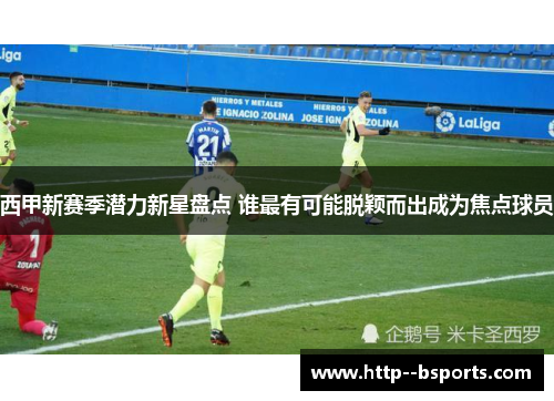 西甲新赛季潜力新星盘点 谁最有可能脱颖而出成为焦点球员 西甲新赛季潜力新星盘点 谁最有可能脱颖而出成为焦点球员