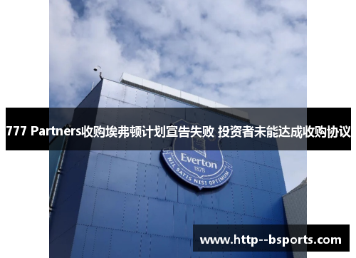 777 Partners收购埃弗顿计划宣告失败 投资者未能达成收购协议