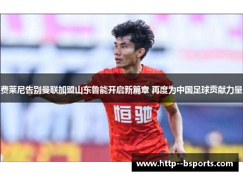 费莱尼告别曼联加盟山东鲁能开启新篇章 再度为中国足球贡献力量