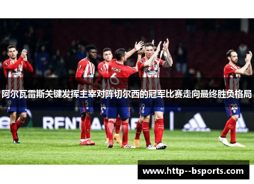 阿尔瓦雷斯关键发挥主宰对阵切尔西的冠军比赛走向最终胜负格局